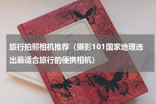旅行拍照相机推荐（摄影101国家地理选出最适合旅行的便携相机）