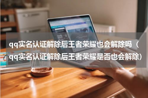 qq实名认证解除后王者荣耀也会解除吗（qq实名认证解除后王者荣耀是否也会解除）