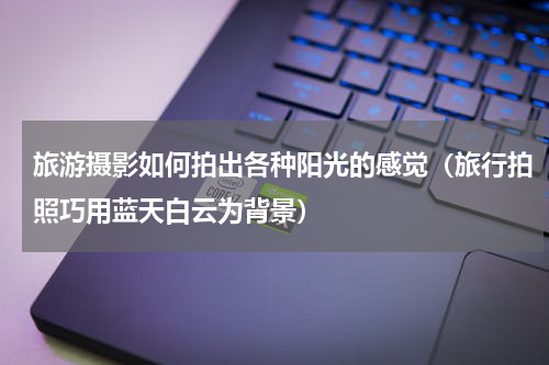 旅游摄影如何拍出各种阳光的感觉（旅行拍照巧用蓝天白云为背景）