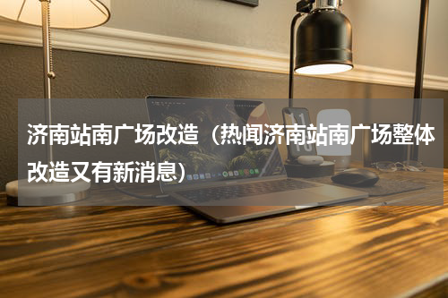 济南站南广场改造（热闻济南站南广场整体改造又有新消息）