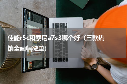 佳能r5c和索尼a7s3哪个好（三款热销全画幅微单）