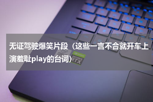 无证驾驶爆笑片段（这些一言不合就开车上演羞耻play的台词）