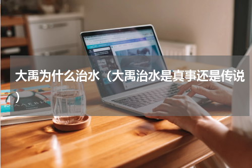 大禹为什么治水（大禹治水是真事还是传说）