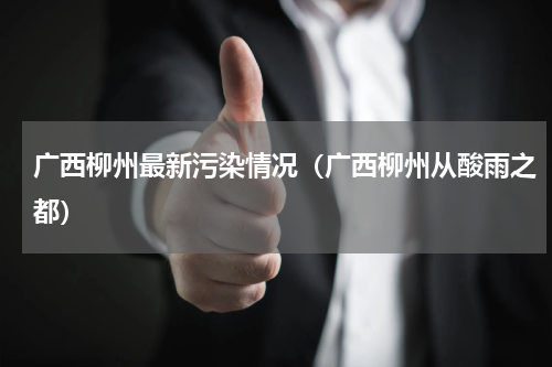 广西柳州最新污染情况（广西柳州从酸雨之都）