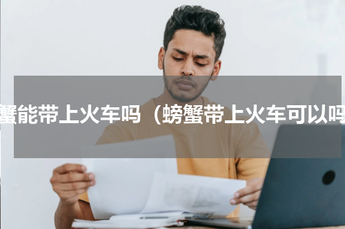 螃蟹能带上火车吗（螃蟹带上火车可以吗）