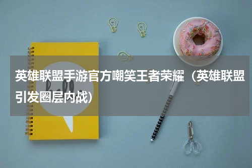 英雄联盟手游官方嘲笑王者荣耀（英雄联盟引发圈层内战）