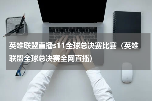 英雄联盟直播s11全球总决赛比赛（英雄联盟全球总决赛全网直播）