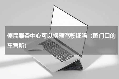 便民服务中心可以换领驾驶证吗（家门口的车管所）