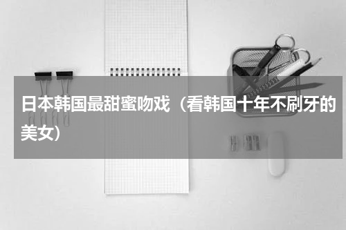 日本韩国最甜蜜吻戏（看韩国十年不刷牙的美女）