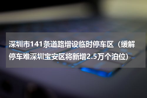 深圳市141条道路增设临时停车区（缓解停车难深圳宝安区将新增2.5万个泊位）