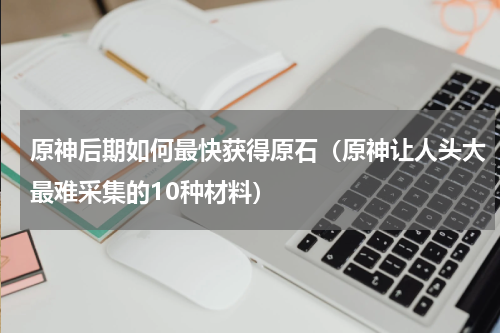 原神后期如何最快获得原石（原神让人头大最难采集的10种材料）
