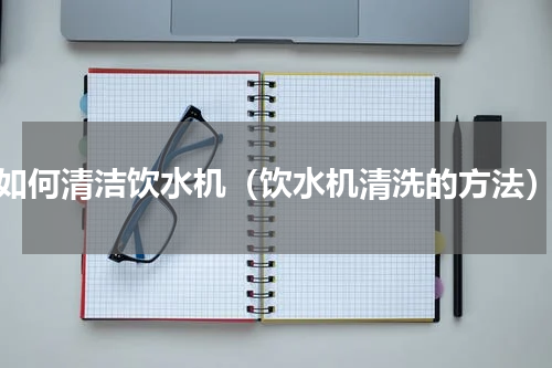 如何清洁饮水机（饮水机清洗的方法）