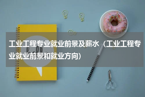 工业工程专业就业前景及薪水（工业工程专业就业前景和就业方向）