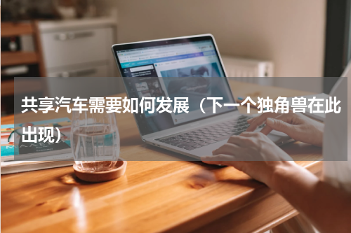 共享汽车需要如何发展（下一个独角兽在此出现）