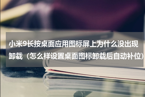 小米9长按桌面应用图标屏上为什么没出现卸载（怎么样设置桌面图标卸载后自动补位）