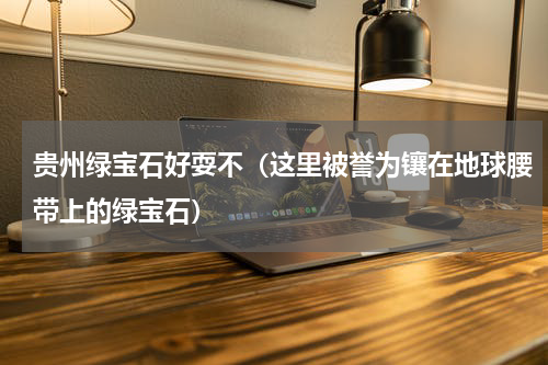 贵州绿宝石好耍不（这里被誉为镶在地球腰带上的绿宝石）