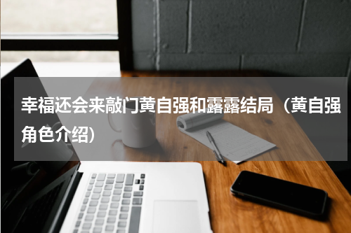 幸福还会来敲门黄自强和露露结局（黄自强角色介绍）