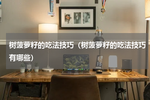 树菠萝籽的吃法技巧（树菠萝籽的吃法技巧有哪些）