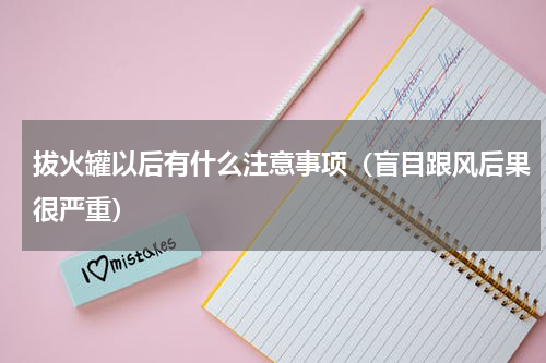 拔火罐以后有什么注意事项（盲目跟风后果很严重）