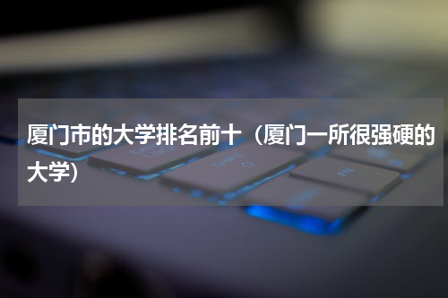 厦门市的大学排名前十（厦门一所很强硬的大学）