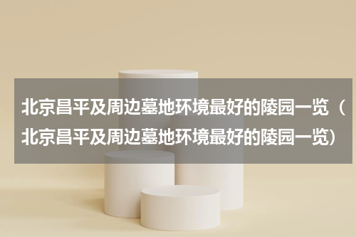 北京昌平及周边墓地环境最好的陵园一览（北京昌平及周边墓地环境最好的陵园一览）