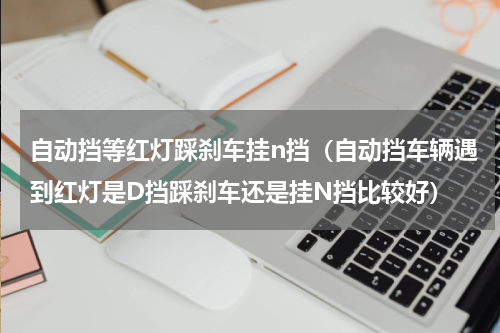 自动挡等红灯踩刹车挂n挡（自动挡车辆遇到红灯是D挡踩刹车还是挂N挡比较好）