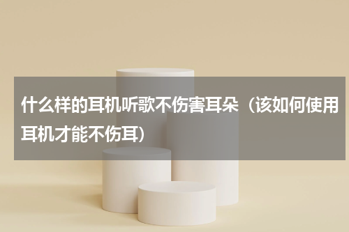 什么样的耳机听歌不伤害耳朵（该如何使用耳机才能不伤耳）