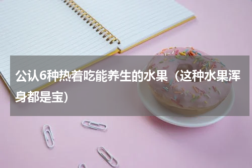 公认6种热着吃能养生的水果（这种水果浑身都是宝）