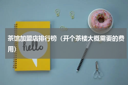 茶馆加盟店排行榜（开个茶楼大概需要的费用）