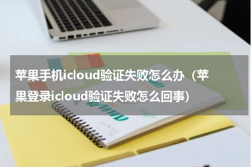 苹果手机icloud验证失败怎么办（苹果登录icloud验证失败怎么回事）