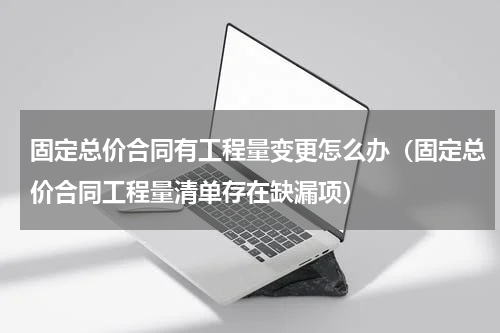 固定总价合同有工程量变更怎么办（固定总价合同工程量清单存在缺漏项）