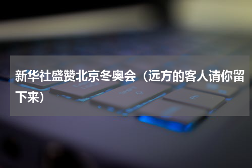 新华社盛赞北京冬奥会（远方的客人请你留下来）
