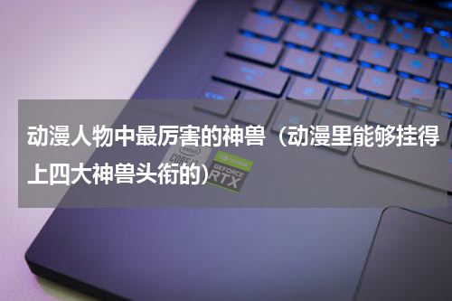 动漫人物中最厉害的神兽（动漫里能够挂得上四大神兽头衔的）