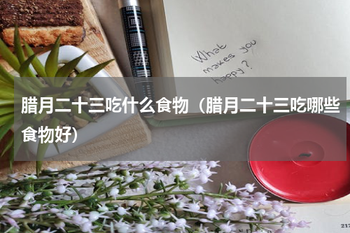 腊月二十三吃什么食物（腊月二十三吃哪些食物好）