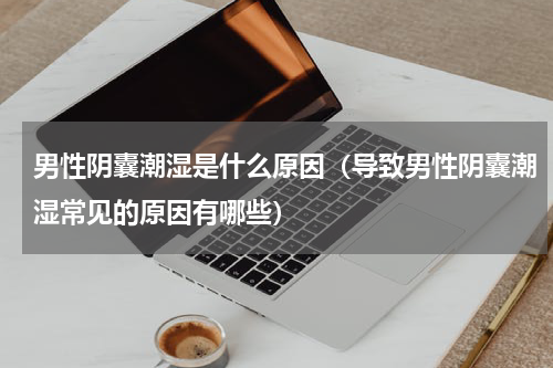 男性阴囊潮湿是什么原因（导致男性阴囊潮湿常见的原因有哪些）