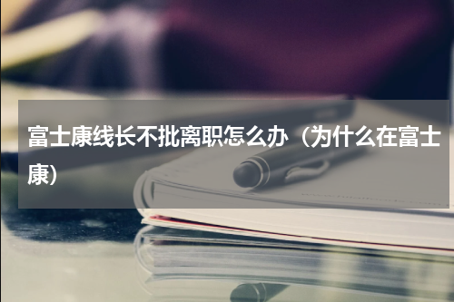 富士康线长不批离职怎么办（为什么在富士康）