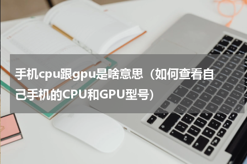 手机cpu跟gpu是啥意思（如何查看自己手机的CPU和GPU型号）