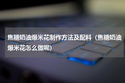 焦糖奶油爆米花制作方法及配料（焦糖奶油爆米花怎么做呢）
