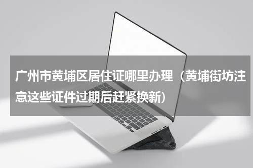 广州市黄埔区居住证哪里办理（黄埔街坊注意这些证件过期后赶紧换新）
