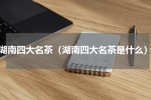 湖南四大名茶（湖南四大名茶是什么）