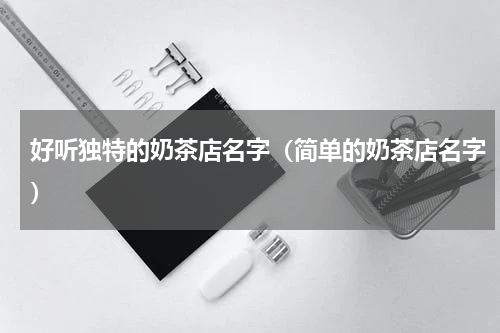 好听独特的奶茶店名字（简单的奶茶店名字）