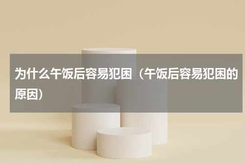 为什么午饭后容易犯困（午饭后容易犯困的原因）