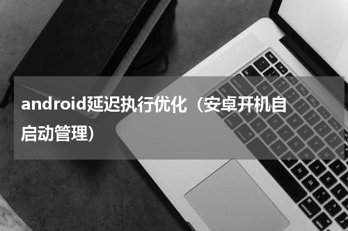 android延迟执行优化（安卓开机自启动管理）