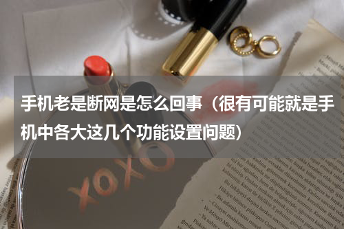 手机老是断网是怎么回事（很有可能就是手机中各大这几个功能设置问题）