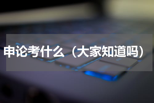 申论考什么（大家知道吗）