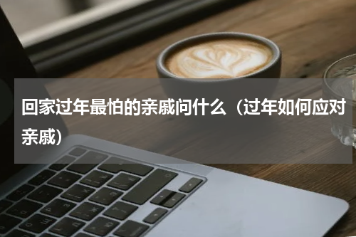 回家过年最怕的亲戚问什么（过年如何应对亲戚）