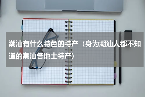 潮汕有什么特色的特产（身为潮汕人都不知道的潮汕各地土特产）