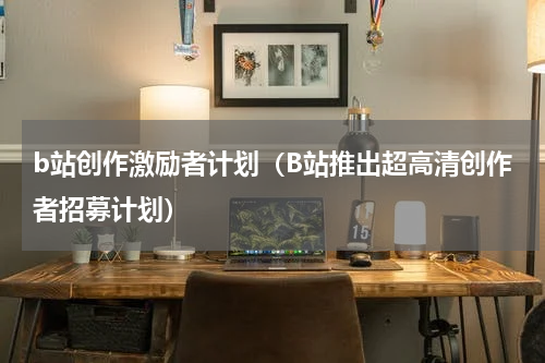 b站创作激励者计划（B站推出超高清创作者招募计划）