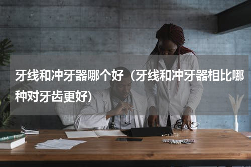 牙线和冲牙器哪个好（牙线和冲牙器相比哪种对牙齿更好）