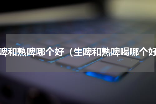 生啤和熟啤哪个好（生啤和熟啤喝哪个好）